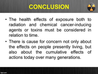 CONCLUSION
• The health effects of exposure both to
radiation and chemical cancer-inducing
agents or toxins must be considered in
relation to time.
• There is cause for concern not only about
the effects on people presently living, but
also about the cumulative effects of
actions today over many generations.
 