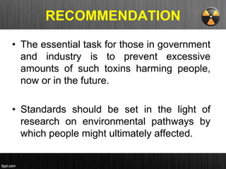 RECOMMENDATION
• The essential task for those in government
and industry is to prevent excessive
amounts of such toxins harming people,
now or in the future.
• Standards should be set in the light of
research on environmental pathways by
which people might ultimately affected.
 