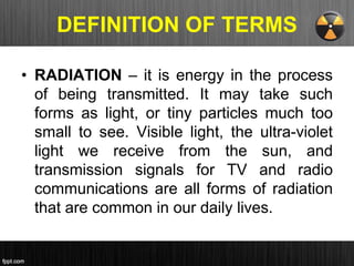 DEFINITION OF TERMS
• RADIATION – it is energy in the process
of being transmitted. It may take such
forms as light, or tiny particles much too
small to see. Visible light, the ultra-violet
light we receive from the sun, and
transmission signals for TV and radio
communications are all forms of radiation
that are common in our daily lives.
 