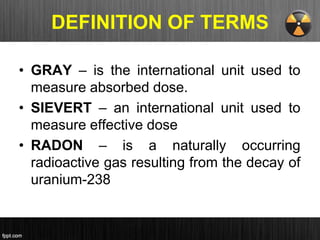 DEFINITION OF TERMS
• GRAY – is the international unit used to
measure absorbed dose.
• SIEVERT – an international unit used to
measure effective dose
• RADON – is a naturally occurring
radioactive gas resulting from the decay of
uranium-238
 