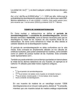 La unidad de l es [T -1
], es decir cualquier unidad de tiempo elevada a
menos uno.
Así, si la l del Ra es 0,00042 años-1
= 1 / 2381 por año, indica que la
probabilidad de desintegraciónradiactiva es de un átomo porcada 2381
átomos radiactivos en un año (0,00042 = 0,042%). Esto puede parecer poco,
pero recuerda que 1 mol de uranio (238,02 g) contienen 6,02·10 -23 átomos.
TIEMPO DE SEMIDESINTEGRACION
En física nuclear y radioquímica se define el período de
semidesintegración o constante de semidesintegración, también
llamado semivida o hemivida, como el tiempo necesario para que se
desintegren la mitad de los núcleos de una muestra inicial de un
radioisótopo. Se toma como referencia la mitad de ellos debido al
carácter aleatorio de la desintegración nuclear.
El período de semidesintegración no debe confundirse con la vida
media. Este concepto es ampliamente utilizado en los cálculos de
cinéticas nucleares, para podercarácterizar los nuclidos, como también
como un patrón de pureza nuclear de las muestras. Esta constante
suele representarse con .
Tambiénse puede entendercomoeltiempo que tardan en transmutarse
la mitad de los átomos radiactivos de una muestra. Un ejemplo es el
carbono-14 utilizado para datar restos orgánicos antiguos.
Notación:
 es el período de semidesintegración.
 es el número de núcleos de la muestra en el instante tiempo t.
 es el número inicial (cuando t = 0) de núcleos de la muestra.
 es la constante de desintegración.
En una muestra de madera de un sarcófago ocurren 13536
desintegraciones enun día por cada gramo, debido al 14
C presente,
mientras que una muestra actual de madera análoga experimenta
 