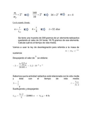 Con la segunda fórmula:
Se tiene una muestra de 300 gramos de un elemento radioactivo
quedando al cabo de 24 horas 18,75 gramos de ese elemento.
Calcula cuál es el tiempo de vida media.
Vamos a usar la ley de desintegración pero referida a la masa de
sustancia:
Despejando el valor de se obtiene:
Sabemos que la actividad radiactiva está relacionada con la vida media
y ésta con el tiempo de vida media:
y
Sustituyendo y despejando:
 