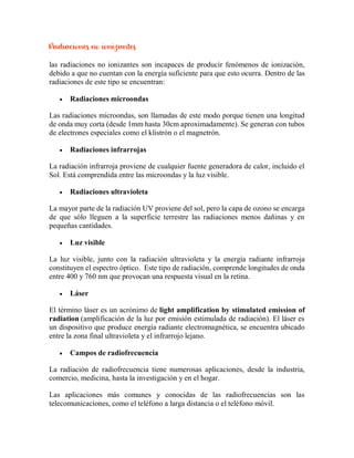 Radiaciones no ionizantes
las radiaciones no ionizantes son incapaces de producir fenómenos de ionización,
debido a que no cuentan con la energía suficiente para que esto ocurra. Dentro de las
radiaciones de este tipo se encuentran:
 Radiaciones microondas
Las radiaciones microondas, son llamadas de este modo porque tienen una longitud
de onda muy corta (desde 1mm hasta 30cm aproximadamente). Se generan con tubos
de electrones especiales como el klistrón o el magnetrón.
 Radiaciones infrarrojas
La radiación infrarroja proviene de cualquier fuente generadora de calor, incluido el
Sol. Está comprendida entre las microondas y la luz visible.
 Radiaciones ultravioleta
La mayor parte de la radiación UV proviene del sol, pero la capa de ozono se encarga
de que sólo lleguen a la superficie terrestre las radiaciones menos dañinas y en
pequeñas cantidades.
 Luz visible
La luz visible, junto con la radiación ultravioleta y la energía radiante infrarroja
constituyen el espectro óptico. Este tipo de radiación, comprende longitudes de onda
entre 400 y 760 nm que provocan una respuesta visual en la retina.
 Láser
El término láser es un acrónimo de light amplification by stimulated emission of
radiation (amplificación de la luz por emisión estimulada de radiación). El láser es
un dispositivo que produce energía radiante electromagnética, se encuentra ubicado
entre la zona final ultravioleta y el infrarrojo lejano.
 Campos de radiofrecuencia
La radiación de radiofrecuencia tiene numerosas aplicaciones, desde la industria,
comercio, medicina, hasta la investigación y en el hogar.
Las aplicaciones más comunes y conocidas de las radiofrecuencias son las
telecomunicaciones, como el teléfono a larga distancia o el teléfono móvil.
 