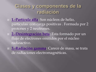    1.-Partícula alfa: Son núcleos de helio,
    partículas con carga positivas . Formada por 2
    protones y 2 neutrones.
   2.-Desintegración beta: Esta formado por un
    flujo de electrones emitidos por el núcleo
    radioactivo.
   3.-Radiación gamma: Carece de masa, se trata
    de radiaciones electromagnéticas.
 