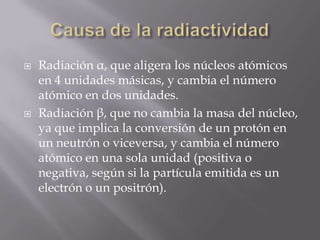    Radiación α, que aligera los núcleos atómicos
    en 4 unidades másicas, y cambia el número
    atómico en dos unidades.
   Radiación β, que no cambia la masa del núcleo,
    ya que implica la conversión de un protón en
    un neutrón o viceversa, y cambia el número
    atómico en una sola unidad (positiva o
    negativa, según si la partícula emitida es un
    electrón o un positrón).
 