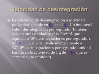    La velocidad de desintegración o actividad
    radiactiva se mide en Bq, en el SI. Un becquerel
    vale 1 desintegración por segundo. También
    existen otras unidades: el rutherford, que
    equivale a 106 desintegraciones por segundo, o
    el curio, Ci, que equivale idénticamente a
    3,7·1010 desintegraciones por segundo (unidad
    basada en la actividad de 1 g de 226Ra que es
    cercana a esa cantidad).
 