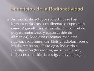    Así mediante isótopos radiactivos se han
    logrado varias cosas en diversos campos tales
    como: Agricultura y Alimentación (control de
    plagas, mutaciones y conservación de
    alimentos), Medicina (vacunas, medicina
    nuclear, radioinmunoanálisis y radiofármacos),
    Medio Ambiente, Hidrología, Industria e
    Investigación (trazadores, instrumentación,
    imágenes, datación, investigación y biología).
 
