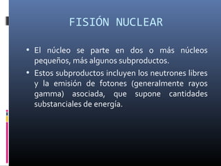 FISIÓN NUCLEAR

• El núcleo se parte en dos o más núcleos
  pequeños, más algunos subproductos.
• Estos subproductos incluyen los neutrones libres
  y la emisión de fotones (generalmente rayos
  gamma) asociada, que supone cantidades
  substanciales de energía.
 