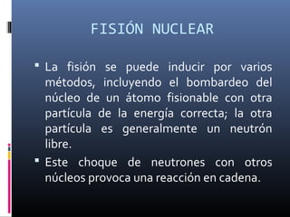 FISIÓN NUCLEAR

 La fisión se puede inducir por varios
  métodos, incluyendo el bombardeo del
  núcleo de un átomo fisionable con otra
  partícula de la energía correcta; la otra
  partícula es generalmente un neutrón
  libre.
 Este choque de neutrones con otros
  núcleos provoca una reacción en cadena.
 