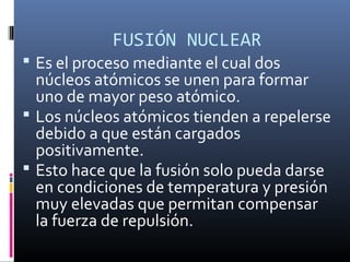 FUSIÓN NUCLEAR
 Es el proceso mediante el cual dos
  núcleos atómicos se unen para formar
  uno de mayor peso atómico.
 Los núcleos atómicos tienden a repelerse
  debido a que están cargados
  positivamente.
 Esto hace que la fusión solo pueda darse
  en condiciones de temperatura y presión
  muy elevadas que permitan compensar
  la fuerza de repulsión.
 