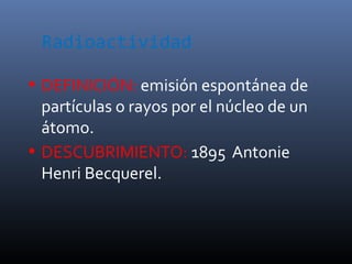 Radioactividad

• DEFINICIÓN: emisión espontánea de
  partículas o rayos por el núcleo de un
  átomo.
• DESCUBRIMIENTO: 1895 Antonie
  Henri Becquerel.
 