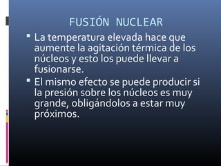 FUSIÓN NUCLEAR
 La temperatura elevada hace que
  aumente la agitación térmica de los
  núcleos y esto los puede llevar a
  fusionarse.
 El mismo efecto se puede producir si
  la presión sobre los núcleos es muy
  grande, obligándolos a estar muy
  próximos.
 