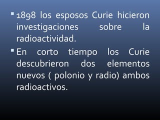  1898 los esposos Curie hicieron
  investigaciones     sobre    la
  radioactividad.
 En corto tiempo los Curie
  descubrieron dos elementos
  nuevos ( polonio y radio) ambos
  radioactivos.
 