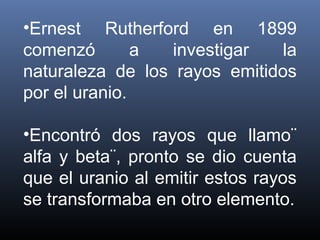 •Ernest Rutherford en 1899
comenzó        a  investigar   la
naturaleza de los rayos emitidos
por el uranio.

•Encontró dos rayos que llamo¨
alfa y beta¨, pronto se dio cuenta
que el uranio al emitir estos rayos
se transformaba en otro elemento.
 