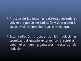 Radiación Natural
 Procede de las materias existentes en todo el
  universo y puede ser radiación visible (como la
  luz) o invisible (como los rayos ultravioleta).

 Esta radiación procede de las radiaciones
  cósmicas del espacio exterior (sol y estrellas),
  pues ellos son gigantescos reactores de
  radiación.
 
