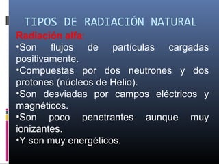 TIPOS DE RADIACIÓN NATURAL
Radiación alfa:
•Son flujos de partículas cargadas
positivamente.
•Compuestas por dos neutrones y dos
protones (núcleos de Helio).
•Son desviadas por campos eléctricos y
magnéticos.
•Son poco penetrantes aunque muy
ionizantes.
•Y son muy energéticos.
 