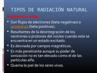 TIPOS DE RADIACIÓN NATURAL
Radiación beta:
 Son flujos de electrones (beta negativas) o
    positrones (beta positivas).
   Resultantes de la desintegración de los
    neutrones o protones del núcleo cuando este se
    encuentra en un estado excitado.
   Es desviada por campos magnéticos.
   Es más penetrante aunque su poder de
    ionización no es tan elevado como el de las
    partículas alfa.
   Quema la piel de los seres vivos.
 