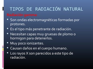 TIPOS DE RADIACIÓN NATURAL
Radiación gamma:
 Son ondas electromagnéticas formadas por
  protones.
 Es el tipo más penetrante de radiación.
 Necesitan capas muy gruesas de plomo o
  hormigon para detenerlos.
 Muy poco ionizantes.
 Causan daños en el cuerpo humano.
 Los rayos X son parecidos a este tipo de
  radiación.
 