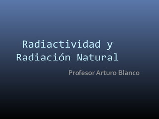 Radiactividad y
Radiación Natural
        Profesor Arturo Blanco
 