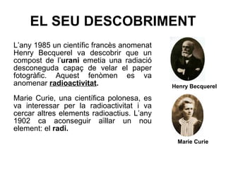 EL SEU DESCOBRIMENT L’any 1985 un científic francès anomenat Henry Becquerel va descobrir que un compost de l’ urani  emetia una radiació desconeguda capaç de velar el paper fotogràfic. Aquest fenòmen es va anomenar  radioactivitat . Marie Curie, una científica polonesa, es va interessar per la radioactivitat i va cercar altres elements radioactius. L’any 1902 ca aconseguir aïllar un nou element: el  radi. Henry Becquerel Marie Curie 