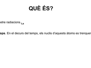 QUÈ ÉS? La La  radioactivitat  és la propietat que tenen determinades substàncies d’emetre radiacions. Les substàncies radioactives tenen àtoms inestables anomenats  radioisòtops . En el decurs del temps, els nuclis d’aquests àtoms es trenquen i desprenen diferents tipus de radiacions:  alfa ( α ), beta ( β ) i gamma ( γ ). 