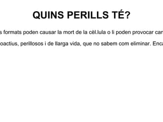 QUINS PERILLS TÉ? •  Les radiacions ionitzants són perilloses perquè ionitzen els àtoms de les cèl.lules vives. Els ions formats poden causar la mort de la cèl.lula o li poden provocar canvis que ocasionin un creixement anormal. •  Les centrals energètiques que utilitzen energia nuclear produeixen residus extremadament radioactius, perillosos i de llarga vida, que no sabem com eliminar. Encara no s'ha trobat una forma segura de transportar, emmagatzemar i eliminar els materials i els residus radioactius.  