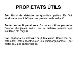 PROPIETATS ÚTILS Són fàcils de detectar  en quantitats petites. És fàcil localitzar els radioisòtops que produeixen la radiació. Poden ser molt penetrants . Es poden utilitzar per veure l’interior d’objectes sòlids, de la mateixa manera que s’utilitzen els raigs X. Són capaços de destruir cèl.lules vives . Serveixen per esterilitzar estris (destrueixen els microorganismes) i per matar cèl.lules cancerígenes. 