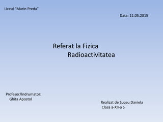 Referat la Fizica
Radioactivitatea
Liceul “Marin Preda”
Realizat de Suceu Daniela
Clasa a-XII-a S
Profesor/Indrumator:
Ghita Apostol
Data: 11.05.2015
 