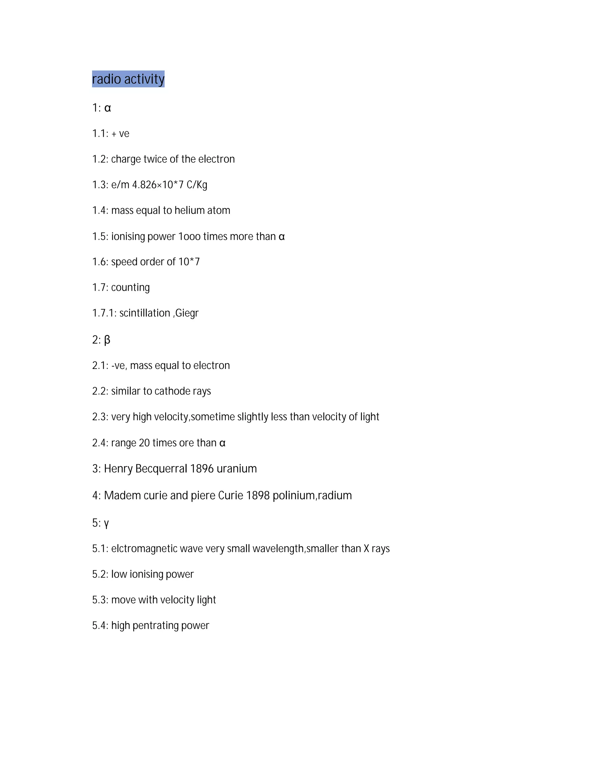radio activity
1: a
1.1: + ve
1.2: charge twice of the electron
1.3: e/m 4.826×10*7 C/Kg
1.4: mass equal to helium atom
1.5: ionising power 1ooo times more than a
1.6: speed order of 10*7
1.7: counting
1.7.1: scintillation ,Giegr
2: b
2.1: -ve, mass equal to electron
2.2: similar to cathode rays
2.3: very high velocity,sometime slightly less than velocity of light
2.4: range 20 times ore than a
3: Henry Becquerral 1896 uranium
4: Madem curie and piere Curie 1898 polinium,radium
5: g
5.1: elctromagnetic wave very small wavelength,smaller than X rays
5.2: low ionising power
5.3: move with velocity light
5.4: high pentrating power