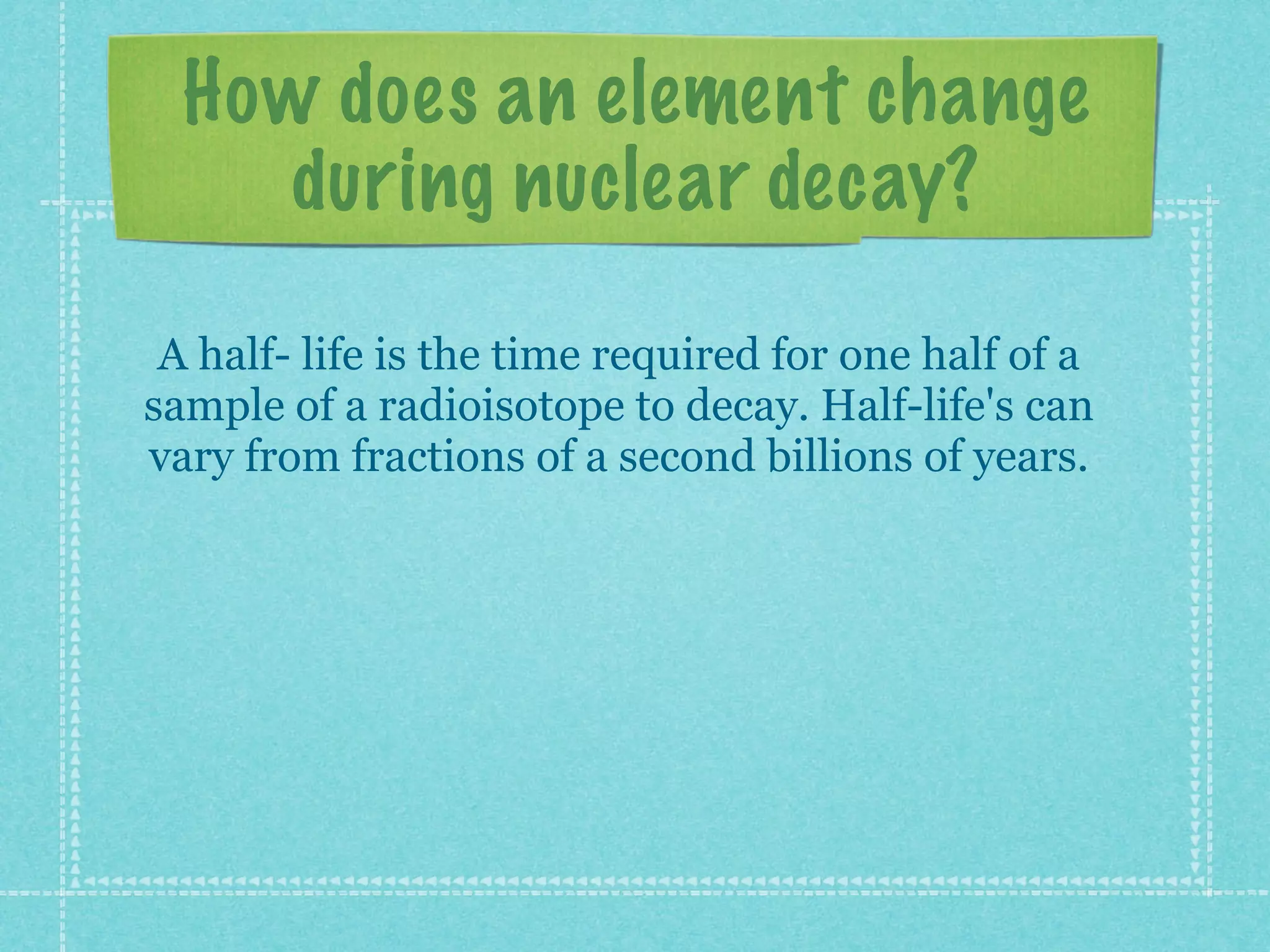 How does an element change
during nuclear decay?
A half- life is the time required for one half of a
sample of a radioisotope to decay. Half-life's can
vary from fractions of a second billions of years.
