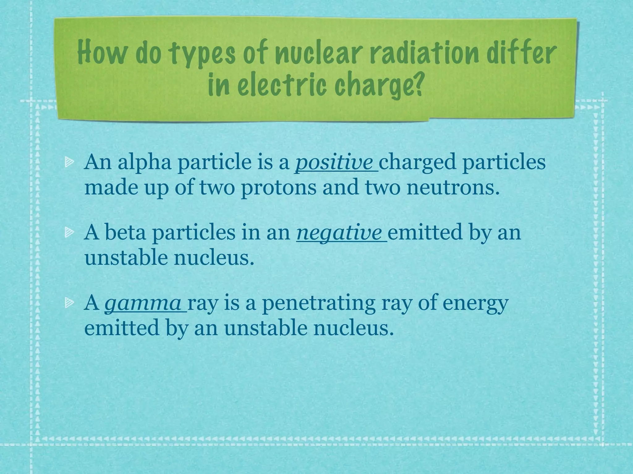 How do types of nuclear radiation differ
in electric charge?
An alpha particle is a positive charged particles
made up of two protons and two neutrons.
A beta particles in an negative emitted by an
unstable nucleus.
A gamma ray is a penetrating ray of energy
emitted by an unstable nucleus.