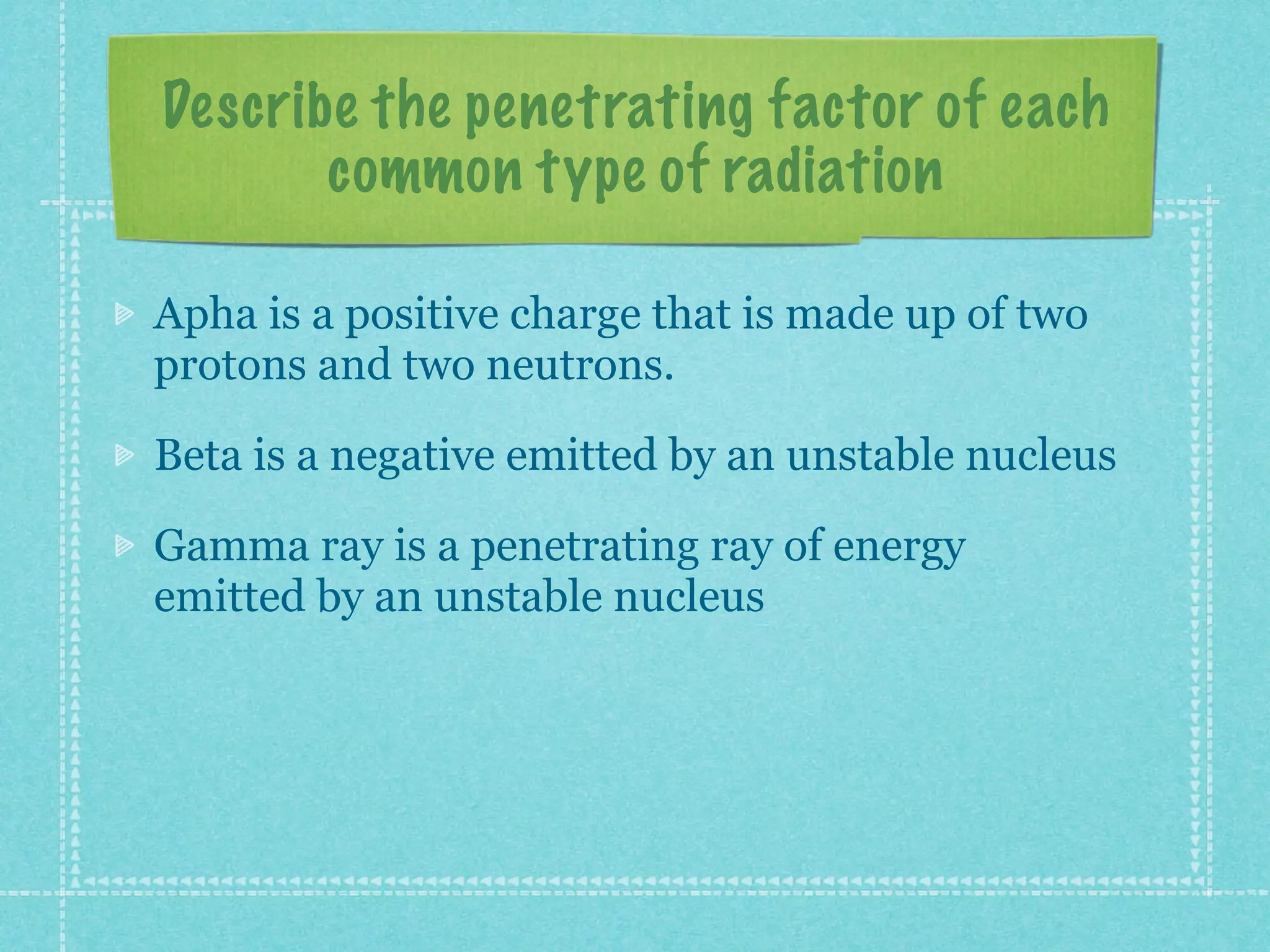 Describe the penetrating factor of each
common type of radiation
Apha is a positive charge that is made up of two
protons and two neutrons.
Beta is a negative emitted by an unstable nucleus
Gamma ray is a penetrating ray of energy
emitted by an unstable nucleus