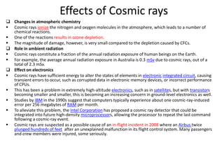 Effects of Cosmic rays
 Changes in atmospheric chemistry
 Cosmic rays ionize the nitrogen and oxygen molecules in the atmosphere, which leads to a number of
  chemical reactions.
 One of the reactions results in ozone depletion.
 The magnitude of damage, however, is very small compared to the depletion caused by CFCs.
 Role in ambient radiation
 Cosmic rays constitute a fraction of the annual radiation exposure of human beings on the Earth.
 For example, the average annual radiation exposure in Australia is 0.3 mSv due to cosmic rays, out of a
  total of 2.3 mSv.
 Effect on electronics
 Cosmic rays have sufficient energy to alter the states of elements in electronic integrated circuit, causing
  transient errors to occur, such as corrupted data in electronic memory devices, or incorrect performance
  of CPUs.
 This has been a problem in extremely high-altitude electronics, such as in satellites, but with transistors
  becoming smaller and smaller, this is becoming an increasing concern in ground-level electronics as well.
 Studies by IBM in the 1990s suggest that computers typically experience about one cosmic-ray-induced
  error per 256 megabytes of RAM per month.
 To alleviate this problem, the Intel Corporation has proposed a cosmic ray detector that could be
  integrated into future high-density microprocessors, allowing the processor to repeat the last command
  following a cosmic-ray event.
 Cosmic rays are suspected as a possible cause of an in-flight incident in 2008 where an Airbus twice
  plunged hundreds of feet after an unexplained malfunction in its flight control system. Many passengers
  and crew members were injured, some seriously.
 