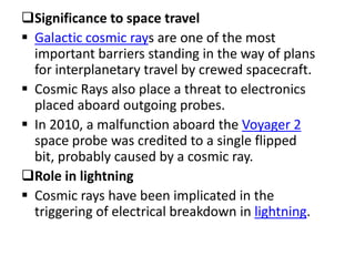 Significance to space travel
 Galactic cosmic rays are one of the most
  important barriers standing in the way of plans
  for interplanetary travel by crewed spacecraft.
 Cosmic Rays also place a threat to electronics
  placed aboard outgoing probes.
 In 2010, a malfunction aboard the Voyager 2
  space probe was credited to a single flipped
  bit, probably caused by a cosmic ray.
Role in lightning
 Cosmic rays have been implicated in the
  triggering of electrical breakdown in lightning.
 