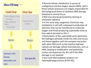 Normal cellular metabolism is source of
endogenous reactive oxygen species (ROS), and is
these cellular processes are largely responsible for
the background levels of oxidative DNA damage
detected in normal tissue.
ROS may also be generated by ionizing or
ultraviolet radiation.
In the same way, exogenous chemicals may
metabolise in cell with subsequent production of
electrons that can be transferred to molecular
oxygen and finally producing superoxide anion (a
free radical denoted as O2•-).
Dismutation of the superoxide anion generates
the hydrogen peroxide inside the cells and tissues
and these together with the complex interaction
with other ROS (such as the reactive hydroxyl
radical) can damage cellular biomolecules, such as
DNA, leading to modification and potentially
serious consequences for the cell if the DNA
damage is not repaired.
One such DNA oxidation product is 8-
hydroxydeoxyguanosine (8-OH-dG).
 