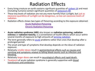 Radiation Effects
•   Every living creature on earth contains significant quantities of carbon-14 and most
    (including humans) contain significant quantities of potassium-40.
•   These tiny levels of radiation are not any more harmful than sunlight, but just as
    excessive quantities of sunlight can be dangerous, so too can excessive levels of
    radiation.
•   Radiation effects shows two types of Poisoning according to the exposure obtained:
                       Acute Radiation Poisoning
                       Chronic Radiation Poisoning

•   Acute radiation syndrome (ARS) also known as radiation poisoning, radiation
    sickness or radiation toxicity, is a constellation of health effects which occur within
    several months of exposure to high amounts of ionizing radiation.
•   The term generally refers to acute problems rather than ones that develop after a
    prolonged period.
•   The onset and type of symptoms that develop depends on the dose of radiation
    exposure.
•   Relatively smaller doses result in gastrointestinal effects such as nausea and
    vomiting and symptoms related to falling blood counts such as infection and
    bleeding.
•   Relatively larger doses can result in neurological effects and rapid death.
•   Treatment of acute radiation syndrome is generally supportive with blood
    transfusions and antibiotics.
 