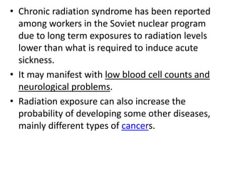 • Chronic radiation syndrome has been reported
  among workers in the Soviet nuclear program
  due to long term exposures to radiation levels
  lower than what is required to induce acute
  sickness.
• It may manifest with low blood cell counts and
  neurological problems.
• Radiation exposure can also increase the
  probability of developing some other diseases,
  mainly different types of cancers.
 