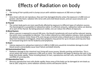 Effects of Radiation on body
1) Hair
•    The losing of hair quickly and in clumps occurs with radiation exposure at 200 rems or higher.
2) Brain
•    Since brain cells do not reproduce, they won't be damaged directly unless the exposure is 5,000 rems or
     greater. Like the heart, radiation kills nerve cells and small blood vessels, and can cause seizures and
     immediate death.
3) Thyroid
•    The certain body parts are more specifically affected by exposure to different types of radiation sources.
     The thyroid gland is susceptible to radioactive iodine. In sufficient amounts, radioactive iodine can destroy
     all or part of the thyroid. By taking potassium iodide, one can reduce the effects of exposure.
4) Blood System
•    When a person is exposed to around 100 rems, the blood's lymphocyte cell count will be reduced, leaving
     the victim more susceptible to infection. This is often refered to as mild radiation sickness. Early symptoms
     of radiation sickness mimic those of flu and may go unnoticed unless a blood count is done.According to
     data from Hiroshima and Nagaski, show that symptoms may persist for up to 10 years and may also have
     an increased long-term risk for leukemia and lymphoma.
5) Heart
•    Intense exposure to radioactive material at 1,000 to 5,000 rems would do immediate damage to small
     blood vessels and probably cause heart failure and death directly.
(6) Gastrointestinal Tract
•    Radiation damage to the intestinal tract lining will cause nausea, bloody vomiting and diarrhea. This is
     occurs when the victim's exposure is 200 rems or more. The radiation will begin to destroy the cells in the
     body that divide rapidly. These including blood, GI tract, reproductive and hair cells, and harms their DNA
     and RNA of surviving cells.
(7) Reproductive Tract
•    Because reproductive tract cells divide rapidly, these areas of the body can be damaged at rem levels as
     low as 200. Long-term, some radiation sickness victims will become sterile.
 