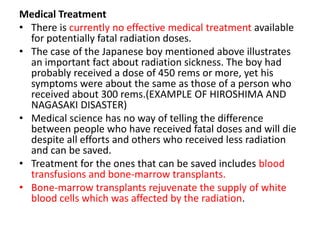 Medical Treatment
• There is currently no effective medical treatment available
  for potentially fatal radiation doses.
• The case of the Japanese boy mentioned above illustrates
  an important fact about radiation sickness. The boy had
  probably received a dose of 450 rems or more, yet his
  symptoms were about the same as those of a person who
  received about 300 rems.(EXAMPLE OF HIROSHIMA AND
  NAGASAKI DISASTER)
• Medical science has no way of telling the difference
  between people who have received fatal doses and will die
  despite all efforts and others who received less radiation
  and can be saved.
• Treatment for the ones that can be saved includes blood
  transfusions and bone-marrow transplants.
• Bone-marrow transplants rejuvenate the supply of white
  blood cells which was affected by the radiation.
 