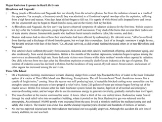 Major Radiation Exposure in Real Life Events
Hiroshima and Nagasaki
•    Many people at Hiroshima and Nagasaki died not directly from the actual explosion, but from the radiation released as a result of
     the explosion. For example, a fourteen-year-old boy was admitted to a Hiroshima hospital two days after the explosion, suffering
     from a high fever and nausea. Nine days later his hair began to fall out. His supply of white blood cells dropped lower and lower.
     On the seventeenth day he began to bleed from his nose, and on the twenty-first day he died.
•    At Hiroshima and Nagasaki, the few surviving doctors observed symptoms of radiation sickness for the first time. Within seven to
     ten days after the A-bomb explosion, people began to die in swift succession. They died of the burns that covered their bodies and
     of acute atomic disease. Innumerable people who had been burnt turned a mulberry color, like worms, and died...
•    Doctors and nurses had no idea of how their own bodies had been affected by radioactivity. Dr. Akizuki wrote, "All of us suffered
     from diarrhea and a discharge of blood from the gums, but we kept this to ourselves. Each of us thought: tomorrow it might be me...
     We became stricken with fear of the future." Dr. Akizuki survived, as did several hundred thousand others in or near Hiroshima and
     Nagasaki.
•    The survivors have suffered physically from cataracts, leukemia and other cancers, malformed offspring, and premature aging, and
     also emotionally, from social discrimination. Within a few months of the nuclear explosions, leukemia began to appear among the
     survivors at an abnormally high rate. Some leukemia victims were fetuses within their mothers' wombs when exposed to radiation.
     One child who was born two days after the Hiroshima explosion eventually died of acute leukemia at the age of eighteen. The
     number of leukemia cases has declined with time, but the incidence of lung cancer, thyroid cancer, breast cancer, and cancers of
     other organs has increased among the survivors.
Three Mile Island
•    On a Wednesday morning, maintenance workers cleaning sludge from a small pipe blocked the flow of water in the main feedwater
     system of a reactor at Three Mile Island near Harrisburg, Pennsylvania. The sift foreman heard "loud, thunderous noises, like a
     couple of freight trains," coming. Since the reactor was still producing heat, it heated the blocked cooling water around its core hot
     enough to create enough pressure to have popped a relief valve. Some 220 gallons of water per minute began flowing out of the
     reactor vessel. Within five minutes after the main feedwater system failed, the reactor, deprived of all normal and emergency
     sources of cooling water, and no longer able to use its enormous energy to generate electricity, gradually started to tear itself apart.
•    The loss of coolant at the reactor continued for some 16 hours. Abort a third of the core melted down. Radioactive water flowed
     through the stuck relief valve into an auxiliary building, where it pooled on the floor. Radioactive gas was released into the
     atmosphere. An estimated 140,000 people were evacuated from the area. It took a month to stabilize the malfunctioning unit and
     safely shut it down. The reactor was a total loss and the cleanup required years of repair and hundreds of millions of dollars.
•    No one was reported injured and the little radiation that leaked out was quickly dispersed. Although this accident did cost lots of
     money and time, no one was hurt.
 