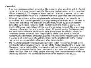 Chernobyl
• A far more serious accident occured at Chernobyl, in what was then still the Soviet
   Union. At the time of the accident, the Chernobyl nuclear power station consisted
   of four operating 1,000 megawatt power reactors. Without question, the accident
   at Chernobyl was the result of a fatal combination of ignorance and complacency.
• Although the problem at Chernobyl was relatively complex, it can basically be
   summarized as a mismanaged electrical engineering experiment which resulted in
   the reactor exploding. The explosion was chemical, driven by gases and steam
   generated by the core runaway, not by nuclear reactions. Flames, sparks, and
   chunks of burning material were flying into the air above the unit. These were red-
   hot pieces of nuclear fuel and graphite. About 50 tons of nuclear fuel evaporated
   and were released by the explosion into the atmosphere. In addition, about 70
   tons were ejected sideways from the periphery of the core. Some 50 tons of
   nuclear fuel and 800 tons of reactor graphite remained in the reactor vault, where
   it formed a pit reminiscent of a volcanic crater as the graphite still in the reactor
   had turned up completely in a few days after the explosion.
• The resulting radioactive release was equivalent to ten Hiroshimas. In fact, since
   the Hiroshima bomb was air-burst--no part of the fireball touched the ground--the
   Chernobyl release polluted the countryside much more than ten Hiroshimas would
   have done. Many people died from the explosion and even more from the effects
   of the radiation later. Still today, people are dying from the radiation caused by the
   Chernobyl accident. The estimated total number of deaths will be 16,000.
 