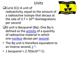 Units
Curie (Ci)–A unit of
  radioactivity, equal to the amount of
  a radioactive isotope that decays at
  the rate of 3.7 × 1010 disintegrations
  per second
SI unit is Bacquerel (Bq)- One Bq is
  defined as the activity of a quantity
  of radioactive material in which
  one nucleus decays per second.
• The Bq unit is therefore equivalent to
  an inverse second, s−1.
• 1 becquerel = 2.703x10-11 Ci.
 