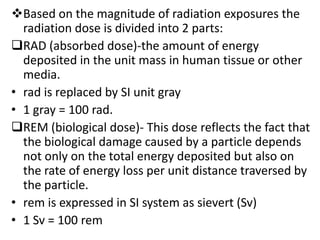 Based on the magnitude of radiation exposures the
  radiation dose is divided into 2 parts:
RAD (absorbed dose)-the amount of energy
  deposited in the unit mass in human tissue or other
  media.
• rad is replaced by SI unit gray
• 1 gray = 100 rad.
REM (biological dose)- This dose reflects the fact that
  the biological damage caused by a particle depends
  not only on the total energy deposited but also on
  the rate of energy loss per unit distance traversed by
  the particle.
• rem is expressed in SI system as sievert (Sv)
• 1 Sv = 100 rem
 
