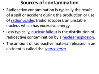 Sources of contamination
• Radioactive contamination is typically the result
  of a spill or accident during the production or use
  of radionuclides (radioisotopes), an unstable
  nucleus which has excessive energy.
• Less typically, nuclear fallout is the distribution of
  radioactive contamination by a nuclear explosion.
• The amount of radioactive material released in an
  accident is called the source term.
 