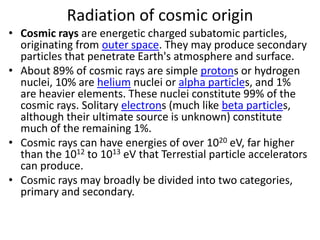 Radiation of cosmic origin
• Cosmic rays are energetic charged subatomic particles,
  originating from outer space. They may produce secondary
  particles that penetrate Earth's atmosphere and surface.
• About 89% of cosmic rays are simple protons or hydrogen
  nuclei, 10% are helium nuclei or alpha particles, and 1%
  are heavier elements. These nuclei constitute 99% of the
  cosmic rays. Solitary electrons (much like beta particles,
  although their ultimate source is unknown) constitute
  much of the remaining 1%.
• Cosmic rays can have energies of over 1020 eV, far higher
  than the 1012 to 1013 eV that Terrestial particle accelerators
  can produce.
• Cosmic rays may broadly be divided into two categories,
  primary and secondary.
 