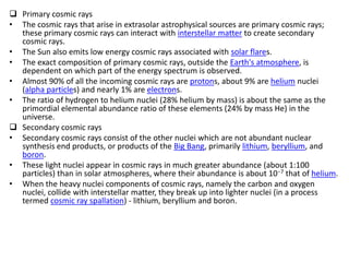  Primary cosmic rays
• The cosmic rays that arise in extrasolar astrophysical sources are primary cosmic rays;
  these primary cosmic rays can interact with interstellar matter to create secondary
  cosmic rays.
• The Sun also emits low energy cosmic rays associated with solar flares.
• The exact composition of primary cosmic rays, outside the Earth's atmosphere, is
  dependent on which part of the energy spectrum is observed.
• Almost 90% of all the incoming cosmic rays are protons, about 9% are helium nuclei
  (alpha particles) and nearly 1% are electrons.
• The ratio of hydrogen to helium nuclei (28% helium by mass) is about the same as the
  primordial elemental abundance ratio of these elements (24% by mass He) in the
  universe.
 Secondary cosmic rays
• Secondary cosmic rays consist of the other nuclei which are not abundant nuclear
  synthesis end products, or products of the Big Bang, primarily lithium, beryllium, and
  boron.
• These light nuclei appear in cosmic rays in much greater abundance (about 1:100
  particles) than in solar atmospheres, where their abundance is about 10−7 that of helium.
• When the heavy nuclei components of cosmic rays, namely the carbon and oxygen
  nuclei, collide with interstellar matter, they break up into lighter nuclei (in a process
  termed cosmic ray spallation) - lithium, beryllium and boron.
 