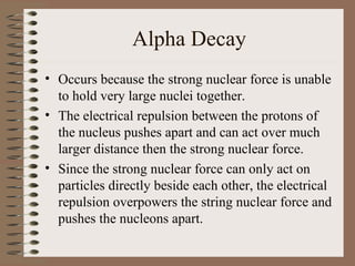Alpha Decay
• Occurs because the strong nuclear force is unable
  to hold very large nuclei together.
• The electrical repulsion between the protons of
  the nucleus pushes apart and can act over much
  larger distance then the strong nuclear force.
• Since the strong nuclear force can only act on
  particles directly beside each other, the electrical
  repulsion overpowers the string nuclear force and
  pushes the nucleons apart.
 