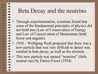 Beta Decay and the neutrino
• Through experimentation, scientists found that
  some of the fundamental principles of physics did
  not hold true (Law of Conservation of Energy
  and Law of Conservation of Momentum (both
  linear and angular).
• 1930 – Wolfgang Pauli proposed that there was a
  new particle that was very difficult to detect was
  emitted in beta decay, as well as the electron.
• This new particle was named “neutrino” (little
  neutral one) by Enrico Fermi (1934)
 