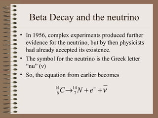 Beta Decay and the neutrino
• In 1956, complex experiments produced further
  evidence for the neutrino, but by then physicists
  had already accepted its existence.
• The symbol for the neutrino is the Greek letter
  “nu” (ν)
• So, the equation from earlier becomes

              14
               6   C → N + e +ν
                      14
                       7
                              −
 