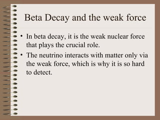 Beta Decay and the weak force
• In beta decay, it is the weak nuclear force
  that plays the crucial role.
• The neutrino interacts with matter only via
  the weak force, which is why it is so hard
  to detect.
 